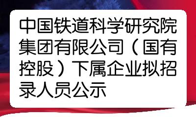 中国铁道科学研究院集团有限公司国有控股下属企业拟招录人员公示