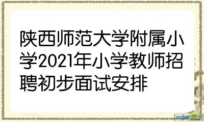 陕西师范大学附属小学2021年小学教师招聘初步面试安排