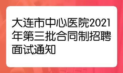 大連市中心醫院2021年第三批合同制招聘面試通知