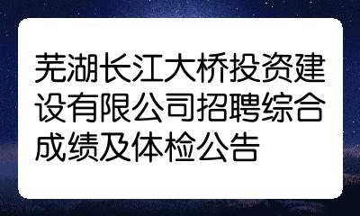 蕪湖長江大橋投資建設有限公司招聘綜合成績及體檢公告